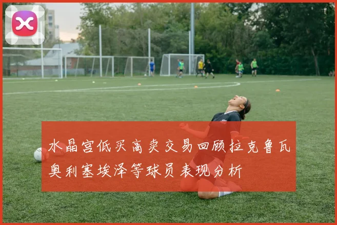 水晶宫低买高卖交易回顾拉克鲁瓦奥利塞埃泽等球员表现分析